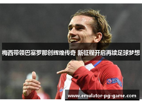 梅西带领巴塞罗那创辉煌传奇 新征程开启再续足球梦想