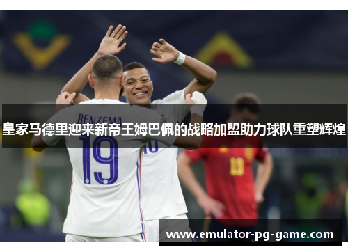 皇家马德里迎来新帝王姆巴佩的战略加盟助力球队重塑辉煌