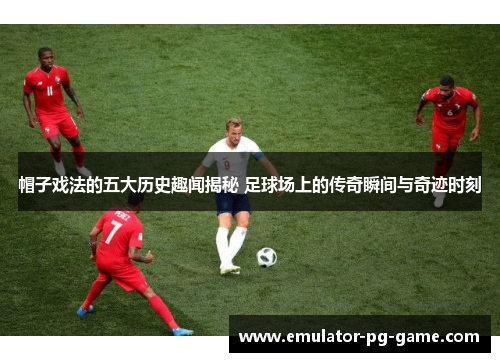 帽子戏法的五大历史趣闻揭秘 足球场上的传奇瞬间与奇迹时刻