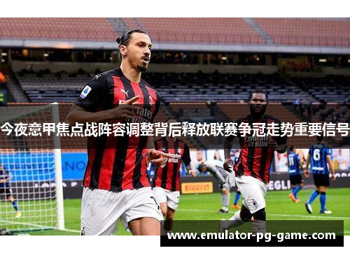 今夜意甲焦点战阵容调整背后释放联赛争冠走势重要信号