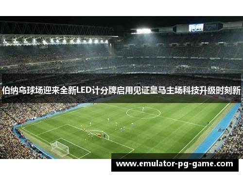 伯纳乌球场迎来全新LED计分牌启用见证皇马主场科技升级时刻新