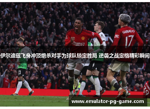 伊尔迪兹飞身冲顶绝杀对手为球队锁定胜局 逆袭之战定格精彩瞬间