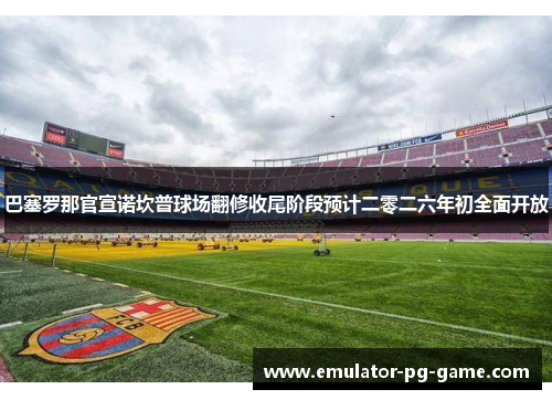 巴塞罗那官宣诺坎普球场翻修收尾阶段预计二零二六年初全面开放