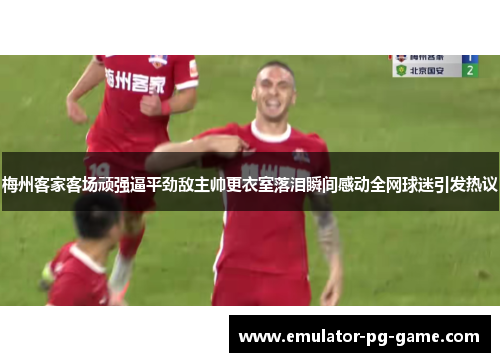 梅州客家客场顽强逼平劲敌主帅更衣室落泪瞬间感动全网球迷引发热议